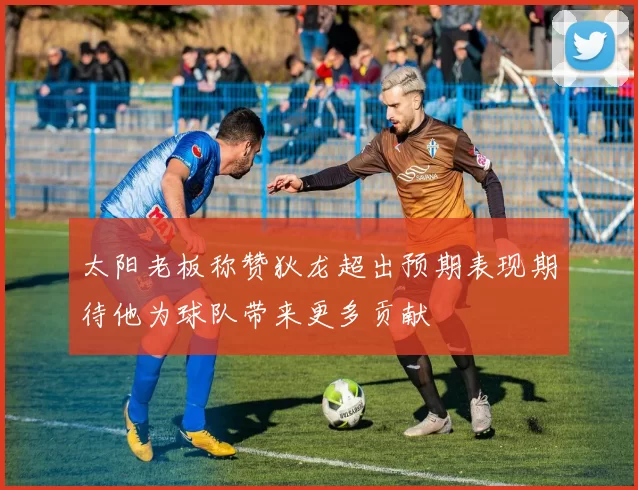 太阳老板称赞狄龙超出预期表现期待他为球队带来更多贡献