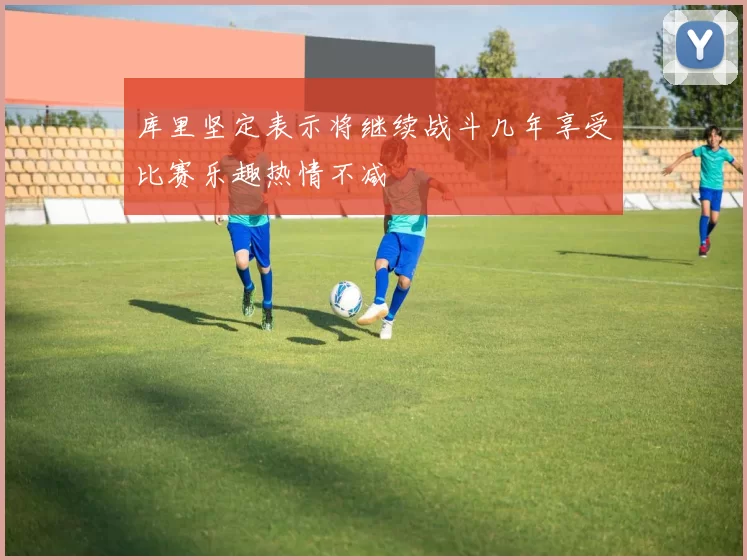 库里坚定表示将继续战斗几年享受比赛乐趣热情不减
