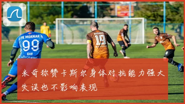 米奇称赞卡斯尔身体对抗能力强大失误也不影响表现