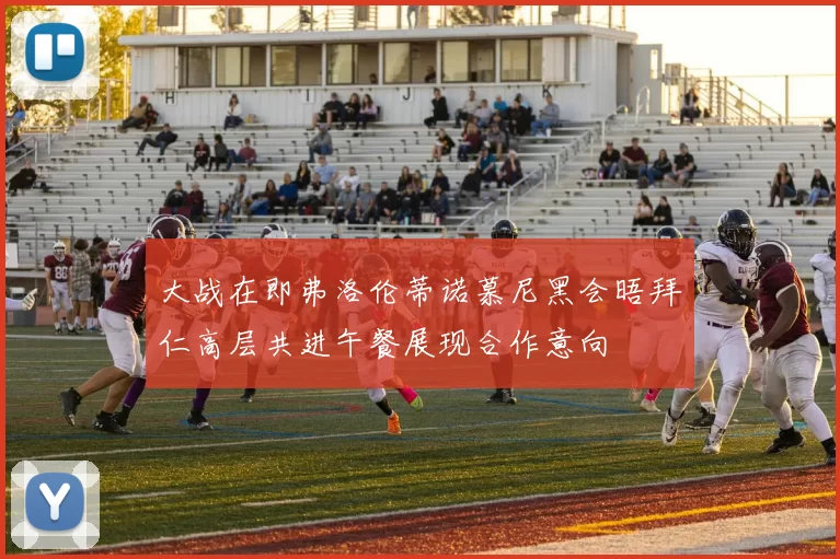 大战在即弗洛伦蒂诺慕尼黑会晤拜仁高层共进午餐展现合作意向
