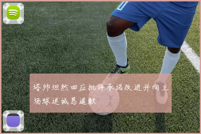 塔帅坦然回应批评承诺改进并向主场球迷诚恳道歉
