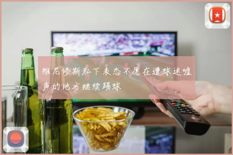 维尼修斯私下表态不愿在遭球迷嘘声的地方继续踢球