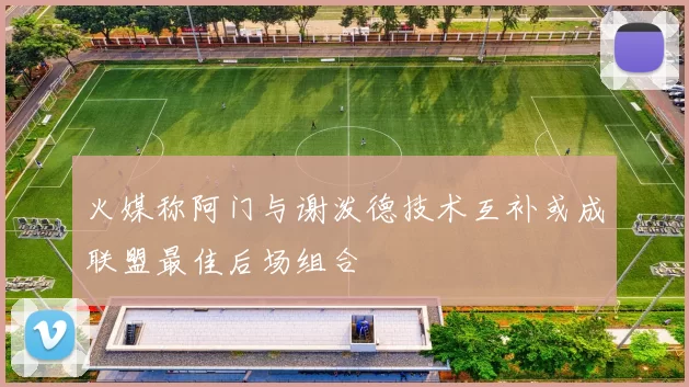 火媒称阿门与谢泼德技术互补或成联盟最佳后场组合