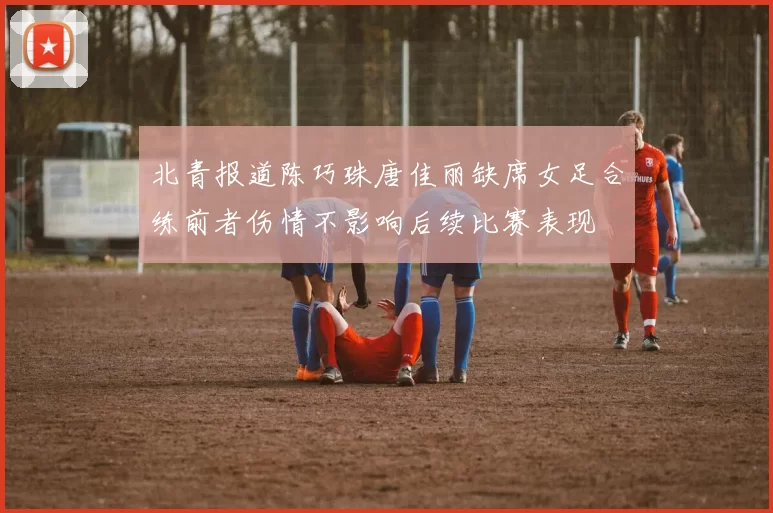 北青报道陈巧珠唐佳丽缺席女足合练前者伤情不影响后续比赛表现