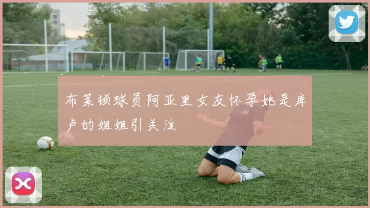 布莱顿球员阿亚里女友怀孕她是库卢的姐姐引关注