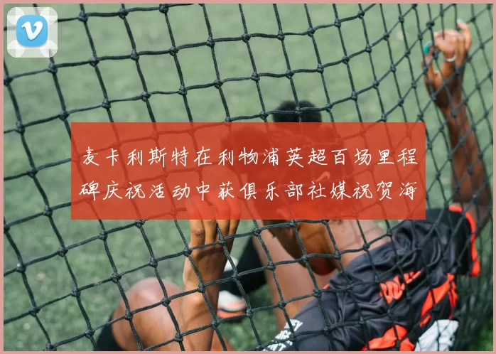 麦卡利斯特在利物浦英超百场里程碑庆祝活动中获俱乐部社媒祝贺海报