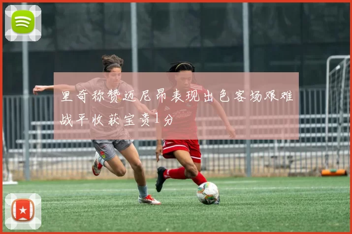 里奇称赞迈尼昂表现出色客场艰难战平收获宝贵1分