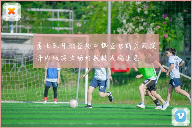 勇士队计划签约中锋查尔斯贝西提升内线实力场均数据表现出色