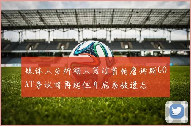 媒体人分析湖人若过首轮詹姆斯GOAT争议将再起但年底或被遗忘