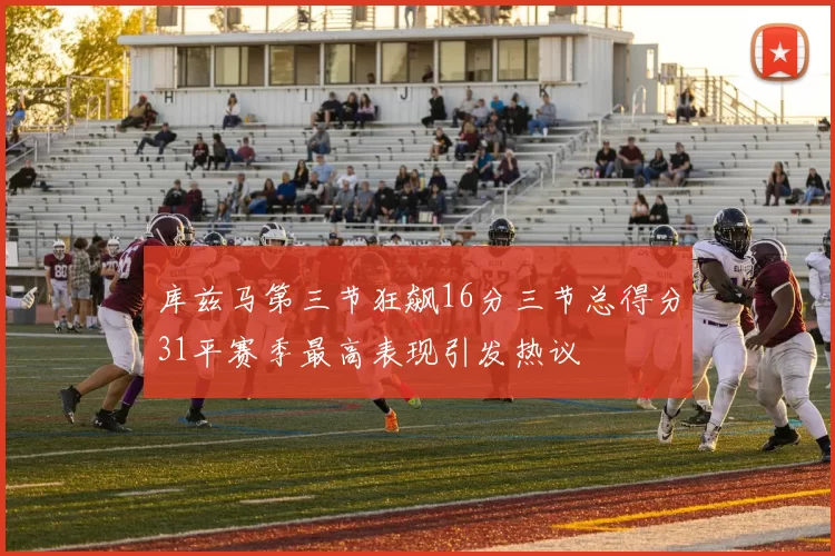 库兹马第三节狂飙16分三节总得分31平赛季最高表现引发热议